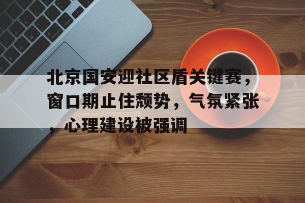 北京国安迎社区盾关键赛，窗口期止住颓势，气氛紧张，心理建设被强调的简单介绍