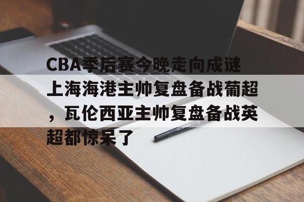 CBA季后赛今晚走向成谜上海海港主帅复盘备战葡超，瓦伦西亚主帅复盘备战英超都惊呆了的简单介绍